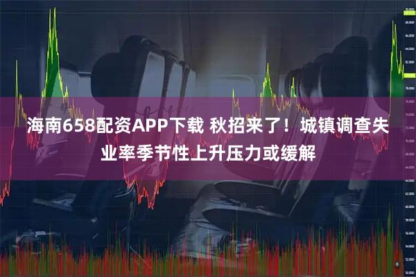 海南658配资APP下载 秋招来了！城镇调查失业率季节性上升压力或缓解