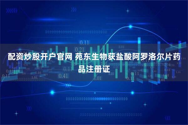 配资炒股开户官网 苑东生物获盐酸阿罗洛尔片药品注册证