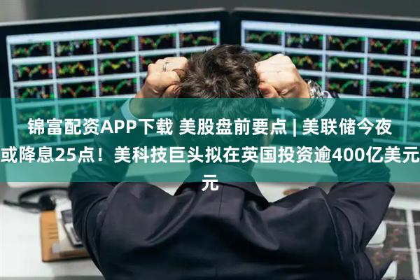 锦富配资APP下载 美股盘前要点 | 美联储今夜或降息25点！美科技巨头拟在英国投资逾400亿美元