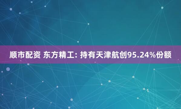 顺市配资 东方精工: 持有天津航创95.24%份额