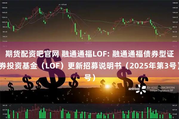 期货配资吧官网 融通通福LOF: 融通通福债券型证券投资基金（LOF）更新招募说明书（2025年第3号）