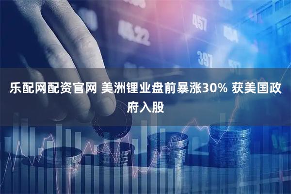 乐配网配资官网 美洲锂业盘前暴涨30% 获美国政府入股