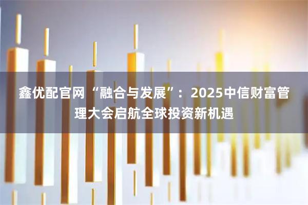 鑫优配官网 “融合与发展”：2025中信财富管理大会启航全球投资新机遇