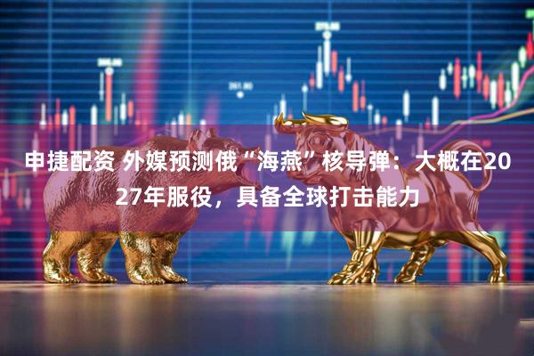 申捷配资 外媒预测俄“海燕”核导弹：大概在2027年服役，具备全球打击能力