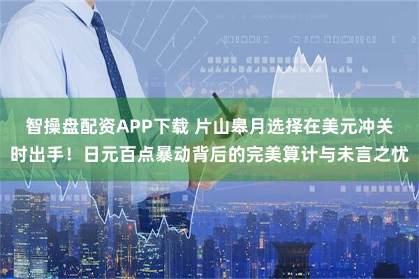 智操盘配资APP下载 片山皋月选择在美元冲关时出手！日元百点暴动背后的完美算计与未言之忧