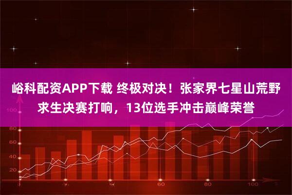 峪科配资APP下载 终极对决！张家界七星山荒野求生决赛打响，13位选手冲击巅峰荣誉