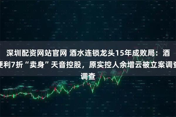 深圳配资网站官网 酒水连锁龙头15年成败局：酒便利7折“卖身”天音控股，原实控人余增云被立案调查