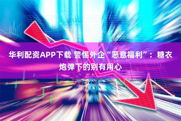 华利配资APP下载 警惕外企“恶意福利”：糖衣炮弹下的别有用心