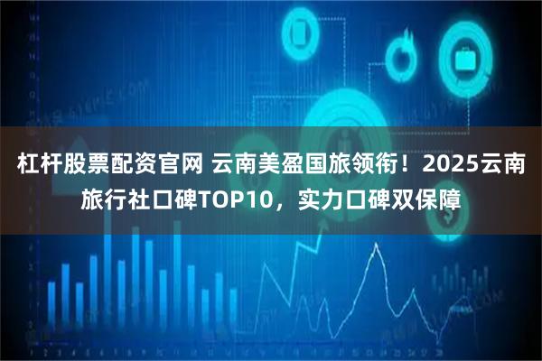 杠杆股票配资官网 云南美盈国旅领衔！2025云南旅行社口碑TOP10，实力口碑双保障