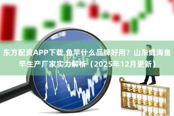 东方配资APP下载 鱼竿什么品牌好用？山东威海鱼竿生产厂家实力解析（2025年12月更新）