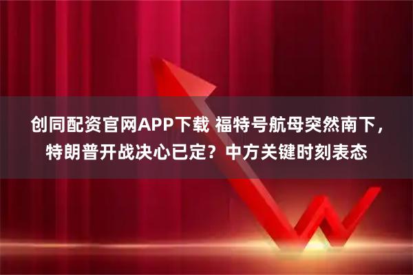 创同配资官网APP下载 福特号航母突然南下，特朗普开战决心已定？中方关键时刻表态