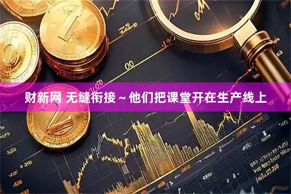 财新网 无缝衔接～他们把课堂开在生产线上