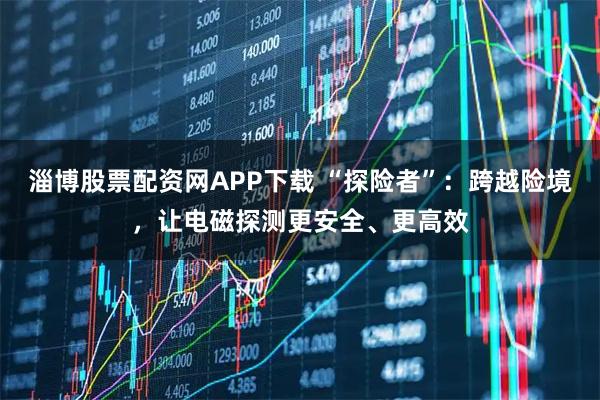 淄博股票配资网APP下载 “探险者”：跨越险境，让电磁探测更安全、更高效