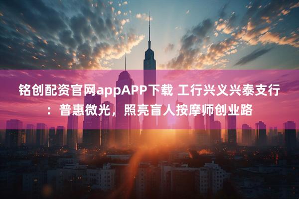 铭创配资官网appAPP下载 工行兴义兴泰支行：普惠微光，照亮盲人按摩师创业路