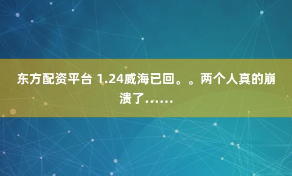 东方配资平台 1.24威海已回。。两个人真的崩溃了……