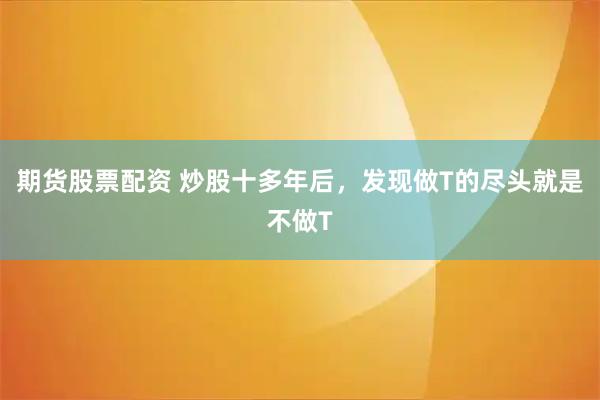 期货股票配资 炒股十多年后，发现做T的尽头就是不做T