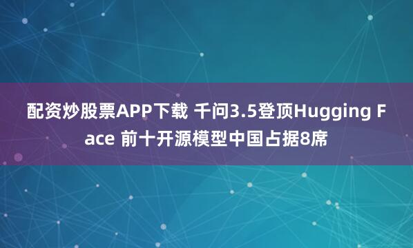 配资炒股票APP下载 千问3.5登顶Hugging Face 前十开源模型中国占据8席