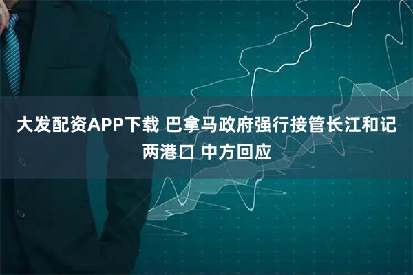 大发配资APP下载 巴拿马政府强行接管长江和记两港口 中方回应