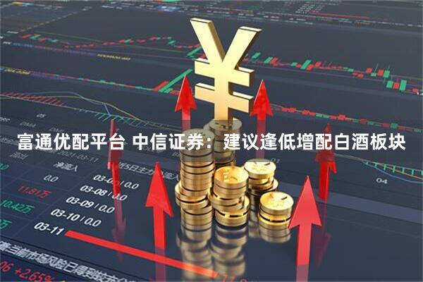 富通优配平台 中信证券:建议逢低增配白酒板块